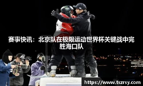 赛事快讯：北京队在极限运动世界杯关键战中完胜海口队
